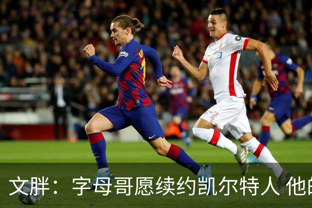 文胖：字母哥愿续约凯尔特人 他的经纪人参与交易让绿军感到不安